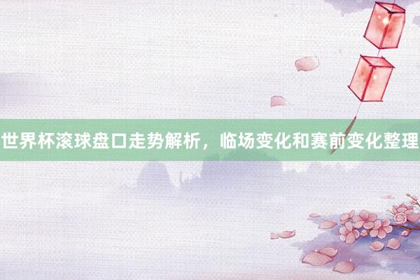 世界杯滚球盘口走势解析，临场变化和赛前变化整理