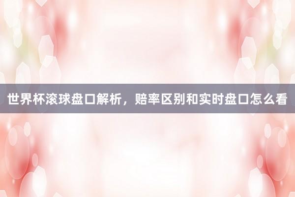 世界杯滚球盘口解析，赔率区别和实时盘口怎么看